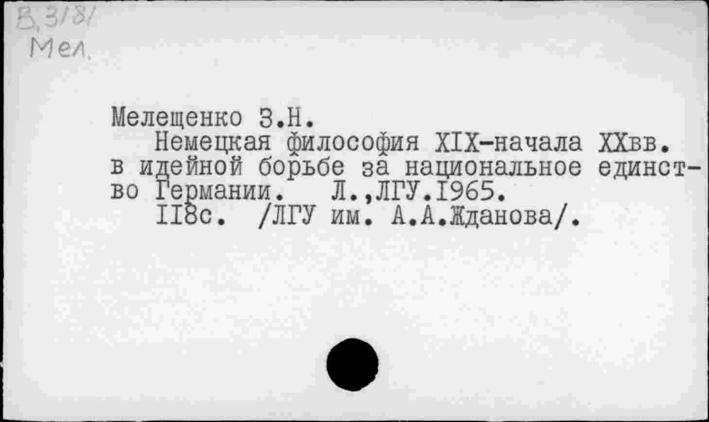 ﻿в,з/з/
Мел.
Мелещенко З.Н.
Немецкая философия Х1Х-начала ХХвв. в идейной борьбе за национальное единст во Германии. Л.,ЛГУ.1965.
118с. /ЛГУ им. А.А.Жданова/.